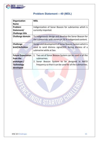 DISC 10 l Challenges 65
Problem Statement – 49 (MDL)
Organization
Name
MDL
Problem
Statement/
Challenge title
Indigenization of Sonar Beacon for submarines which is
currently imported.
Challenge domain To indigenously design and develop the Sonar Beacon for
the submarines with minimum 50 % indigenized content.
Challenge
brief/definition
Design and development of Sonar Beacon System which is
used to send distress signal/SOS during distress of a
submarine while at Sea.
Future Expectation
from the
prototype /
Technology
developed
1. Two set of Sonar Beacon System can be used in all the
submarines.
2. Sonar Beacon System to be designed in NATO
frequency so that it can be used for all the submarines.
 
