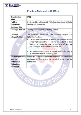 DISC 10 l Challenges 66
Problem Statement – 50 (MDL)
Organization
Name
MDL
Problem
Statement/
Challenge title
Design and Development Of Windlass, Capstan and Chain
Stopper for Submarine.
Challenge domain Towing, Mooring and Anchoring System
Challenge
brief/definition
The Windlass, Capstan and Chain stopper is designed for
following function:
 To pull the submarine by means of synthetic ropes
(mooring lines) so that submarine can be berth at one
position to enable the crew to move in a safe way on
the casing for work like maintenance etc.
 Anchoring the submarine in a static position by means
of an anchor and an anchoring line.
Future Expectation
from the
prototype /
Technology
developed
Successful completion of Land based trials for submarine
environment. The system is intended to be used in
Submarine.
 