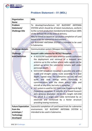 DISC 10 l Challenges 67
Problem Statement – 51 (MDL)
Organization
Name
MDL
Problem
Statement/
Challenge title
To develop/manufacture VLF BUOYANT ANTENNA
SYSTEM which should be of latest manufacture, conform
to the current production standard and should have 100%
of the defined life at the time of delivery.
May be fitted on-board on successful completion of Land
based trials for submarine environment.
VLF BUOYANT ANTENNA SYSTEM is intended to be used
in Submarine.
Challenge domain Communication system (Weapon Electronics)
Challenge
brief/definition
Buoyant cable antenna for HF/VLF Reception.
 A VLF/LF/HF buoyant wire antenna system authorizes
the deployment and retrieval of a buoyant wire
antenna up to the surface where radio signals can be
picked up whilst the submarine remains well under
periscope depth.
 VLF/LF/HF broadcast reception is possible only with a
stable and straight course route according to a keel
depth / speed ratio. The Submarine can stay still and
quiet and save energy whilst remaining in
communication with the shore and/or ships and
aircraft at any time; but only in reception.
 VLF system is used for VLF (Very Low Frequency & High
frequency) reception. It consists of a towed buoyant
wire antenna (diameter: 16-18 mm; length: 625-650
m), which is a single core cable terminated by an
electrode and reinforced by a Kevlar structure
providing towing resistance.
Future Expectation
from the
prototype /
Technology
developed
Successful completion of Land based trials for submarine
environment. VLF BUOYANT ANTENNA SYSTEM is
intended to be used in Submarine.
 