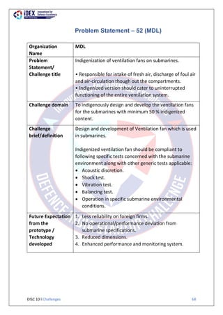 DISC 10 l Challenges 68
Problem Statement – 52 (MDL)
Organization
Name
MDL
Problem
Statement/
Challenge title
Indigenization of ventilation fans on submarines.
• Responsible for intake of fresh air, discharge of foul air
and air-circulation though out the compartments.
• Indigenized version should cater to uninterrupted
functioning of the entire ventilation system.
Challenge domain To indigenously design and develop the ventilation fans
for the submarines with minimum 50 % indigenized
content.
Challenge
brief/definition
Design and development of Ventilation fan which is used
in submarines.
Indigenized ventilation fan should be compliant to
following specific tests concerned with the submarine
environment along with other generic tests applicable:
 Acoustic discretion.
 Shock test.
 Vibration test.
 Balancing test.
 Operation in specific submarine environmental
conditions.
Future Expectation
from the
prototype /
Technology
developed
1. Less reliability on foreign firms.
2. No operational/performance deviation from
submarine specifications.
3. Reduced dimensions.
4. Enhanced performance and monitoring system.
 
