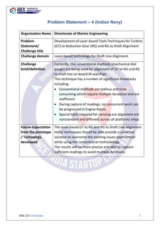 DISC 10 l Challenges 7
Problem Statement – 4 (Indian Navy)
Organization Name Directorate of Marine Engineering
Problem
Statement/
Challenge title
Development of Laser-based Tools Techniques for Turbine
(GT) to Reduction Gear (RG) and RG to Shaft Alignment.
Challenge domain Laser-based technology for Shaft Line Alignment
Challenge
brief/definition
Currently, the conventional methods (mechanical dial
gauge) are being used for alignment of GT to RG and RG
to shaft line on-board IN warships.
This technique has a number of significant drawbacks
including-
 Conventional methods are tedious and time
consuming which require multiple iterations and are
inefficient.
 During capture of readings, no concurrent work can
be progressed in Engine Room.
 Special tools required for carrying out alignment are
nonstandard and different across all platform/ ships.
Future Expectation
from the prototype
/ Technology
developed
The laser-based GT to RG and RG to Shaft Line Alignment
tools/ techniques should be able provide a universal
solution to overcome the existing issues experienced
while using the conventional methodology.
The results will be more precise and able to capture
sufficient readings to avoid multiple iterations.
 