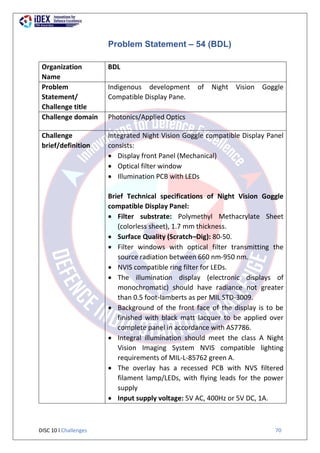 DISC 10 l Challenges 70
Problem Statement – 54 (BDL)
Organization
Name
BDL
Problem
Statement/
Challenge title
Indigenous development of Night Vision Goggle
Compatible Display Pane.
Challenge domain Photonics/Applied Optics
Challenge
brief/definition
Integrated Night Vision Goggle compatible Display Panel
consists:
 Display front Panel (Mechanical)
 Optical filter window
 Illumination PCB with LEDs
Brief Technical specifications of Night Vision Goggle
compatible Display Panel:
 Filter substrate: Polymethyl Methacrylate Sheet
(colorless sheet), 1.7 mm thickness.
 Surface Quality (Scratch–Dig): 80-50.
 Filter windows with optical filter transmitting the
source radiation between 660 nm-950 nm.
 NVIS compatible ring filter for LEDs.
 The illumination display (electronic displays of
monochromatic) should have radiance not greater
than 0.5 foot-lamberts as per MIL STD-3009.
 Background of the front face of the display is to be
finished with black matt lacquer to be applied over
complete panel in accordance with AS7786.
 Integral illumination should meet the class A Night
Vision Imaging System NVIS compatible lighting
requirements of MIL-L-85762 green A.
 The overlay has a recessed PCB with NVS filtered
filament lamp/LEDs, with flying leads for the power
supply
 Input supply voltage: 5V AC, 400Hz or 5V DC, 1A.
 