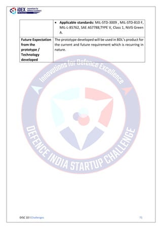 DISC 10 l Challenges 71
 Applicable standards: MIL-STD-3009 , MIL-STD-810 F,
MIL-L-85762, SAE AS7788,TYPE V, Class 1, NVIS Green
A.
Future Expectation
from the
prototype /
Technology
developed
The prototype developed will be used in BDL’s product for
the current and future requirement which is recurring in
nature.
 