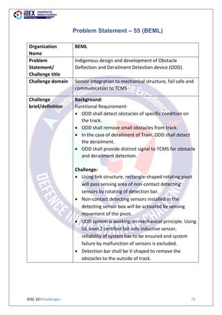 DISC 10 l Challenges 72
Problem Statement – 55 (BEML)
Organization
Name
BEML
Problem
Statement/
Challenge title
Indigenous design and development of Obstacle
Deflection and Derailment Detection device (ODD).
Challenge domain Sensor integration to mechanical structure, fail safe and
communication to TCMS
Challenge
brief/definition
Background:
Functional Requirement-
 ODD shall detect obstacles of specific condition on
the track.
 ODD shall remove small obstacles from track.
 In the case of derailment of Train, ODD shall detect
the derailment.
 ODD shall provide distinct signal to TCMS for obstacle
and derailment detection.
Challenge:
 Using link structure, rectangle-shaped rotating pivot
will pass sensing area of non-contact detecting
sensors by rotating of detection bar.
 Non-contact detecting sensors installed in the
detecting sensor box will be activated by sensing
movement of the pivot.
 ODD system is working on mechanical principle. Using
SIL level 2 certified fail-safe inductive sensor,
reliability of system has to be ensured and system
failure by malfunction of sensors is excluded.
 Detection bar shall be V-shaped to remove the
obstacles to the outside of track.
 