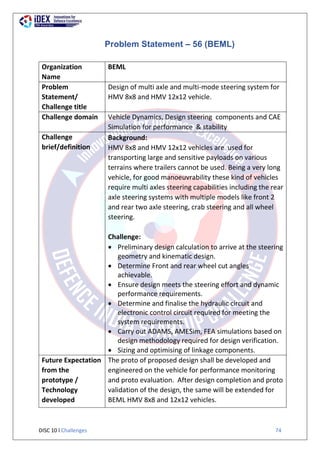 DISC 10 l Challenges 74
Problem Statement – 56 (BEML)
Organization
Name
BEML
Problem
Statement/
Challenge title
Design of multi axle and multi-mode steering system for
HMV 8x8 and HMV 12x12 vehicle.
Challenge domain Vehicle Dynamics, Design steering components and CAE
Simulation for performance & stability
Challenge
brief/definition
Background:
HMV 8x8 and HMV 12x12 vehicles are used for
transporting large and sensitive payloads on various
terrains where trailers cannot be used. Being a very long
vehicle, for good manoeuvrability these kind of vehicles
require multi axles steering capabilities including the rear
axle steering systems with multiple models like front 2
and rear two axle steering, crab steering and all wheel
steering.
Challenge:
 Preliminary design calculation to arrive at the steering
geometry and kinematic design.
 Determine Front and rear wheel cut angles
achievable.
 Ensure design meets the steering effort and dynamic
performance requirements.
 Determine and finalise the hydraulic circuit and
electronic control circuit required for meeting the
system requirements.
 Carry out ADAMS, AMESim, FEA simulations based on
design methodology required for design verification.
 Sizing and optimising of linkage components.
Future Expectation
from the
prototype /
Technology
developed
The proto of proposed design shall be developed and
engineered on the vehicle for performance monitoring
and proto evaluation. After design completion and proto
validation of the design, the same will be extended for
BEML HMV 8x8 and 12x12 vehicles.
 