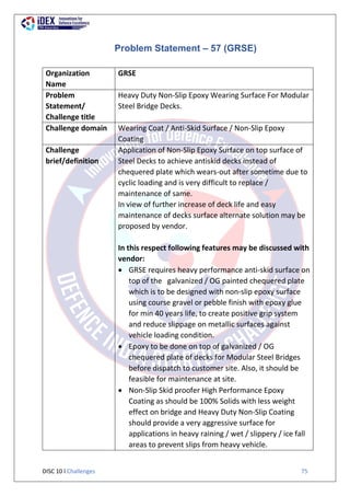 DISC 10 l Challenges 75
Problem Statement – 57 (GRSE)
Organization
Name
GRSE
Problem
Statement/
Challenge title
Heavy Duty Non-Slip Epoxy Wearing Surface For Modular
Steel Bridge Decks.
Challenge domain Wearing Coat / Anti-Skid Surface / Non-Slip Epoxy
Coating
Challenge
brief/definition
Application of Non-Slip Epoxy Surface on top surface of
Steel Decks to achieve antiskid decks instead of
chequered plate which wears-out after sometime due to
cyclic loading and is very difficult to replace /
maintenance of same.
In view of further increase of deck life and easy
maintenance of decks surface alternate solution may be
proposed by vendor.
In this respect following features may be discussed with
vendor:
 GRSE requires heavy performance anti-skid surface on
top of the galvanized / OG painted chequered plate
which is to be designed with non-slip epoxy surface
using course gravel or pebble finish with epoxy glue
for min 40 years life, to create positive grip system
and reduce slippage on metallic surfaces against
vehicle loading condition.
 Epoxy to be done on top of galvanized / OG
chequered plate of decks for Modular Steel Bridges
before dispatch to customer site. Also, it should be
feasible for maintenance at site.
 Non-Slip Skid proofer High Performance Epoxy
Coating as should be 100% Solids with less weight
effect on bridge and Heavy Duty Non-Slip Coating
should provide a very aggressive surface for
applications in heavy raining / wet / slippery / ice fall
areas to prevent slips from heavy vehicle.
 