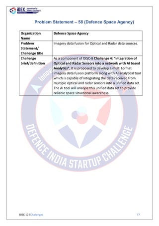 DISC 10 l Challenges 77
Problem Statement – 58 (Defence Space Agency)
Organization
Name
Defence Space Agency
Problem
Statement/
Challenge title
Imagery data fusion for Optical and Radar data sources.
Challenge
brief/definition
As a component of DISC-8 Challenge 4: “Integration of
Optical and Radar Sensors into a network with AI based
Analytics”, It is proposed to develop a multi format
imagery data fusion platform along with AI analytical tool
which is capable of integrating the data received from
multiple optical and radar sensors into a unified data set.
The AI tool will analyse this unified data set to provide
reliable space situational awareness.
 