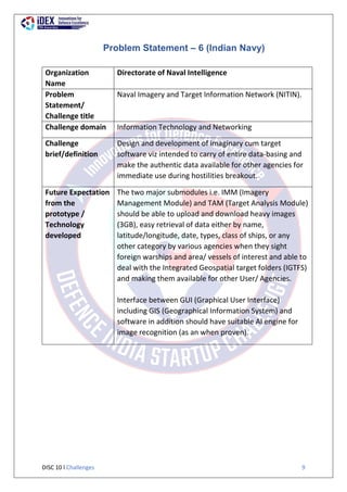 DISC 10 l Challenges 9
Problem Statement – 6 (Indian Navy)
Organization
Name
Directorate of Naval Intelligence
Problem
Statement/
Challenge title
Naval Imagery and Target Information Network (NITIN).
Challenge domain Information Technology and Networking
Challenge
brief/definition
Design and development of imaginary cum target
software viz intended to carry of entire data-basing and
make the authentic data available for other agencies for
immediate use during hostilities breakout.
Future Expectation
from the
prototype /
Technology
developed
The two major submodules i.e. IMM (Imagery
Management Module) and TAM (Target Analysis Module)
should be able to upload and download heavy images
(3GB), easy retrieval of data either by name,
latitude/longitude, date, types, class of ships, or any
other category by various agencies when they sight
foreign warships and area/ vessels of interest and able to
deal with the Integrated Geospatial target folders (IGTFS)
and making them available for other User/ Agencies.
Interface between GUI (Graphical User Interface)
including GIS (Geographical Information System) and
software in addition should have suitable Al engine for
image recognition (as an when proven).
 