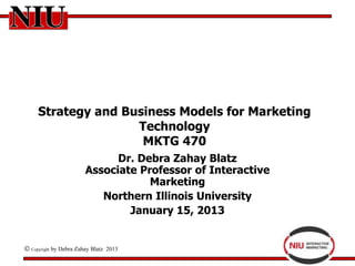 Strategy and Business Models for Marketing
                  Technology
                   MKTG 470
                              Dr. Debra Zahay Blatz
                        Associate Professor of Interactive
                                    Marketing
                           Northern Illinois University
                                January 15, 2013


Copyright   by Debra Zahay Blatz 2013
 