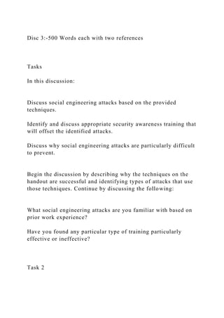 Disc 3:-500 Words each with two references
Tasks
In this discussion:
Discuss social engineering attacks based on the provided
techniques.
Identify and discuss appropriate security awareness training that
will offset the identified attacks.
Discuss why social engineering attacks are particularly difficult
to prevent.
Begin the discussion by describing why the techniques on the
handout are successful and identifying types of attacks that use
those techniques. Continue by discussing the following:
What social engineering attacks are you familiar with based on
prior work experience?
Have you found any particular type of training particularly
effective or ineffective?
Task 2
 