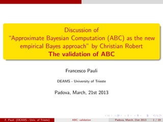 Discussion of
  “Approximate Bayesian Computation (ABC) as the new
     empirical Bayes approach” by Christian Robert
                The validation of ABC

                                           Francesco Pauli

                                       DEAMS - University of Trieste


                                      Padova, March, 21st 2013




F. Pauli (DEAMS - Univ. of Trieste)            ABC: validation         Padova, March, 21st 2013   1 / 19
 