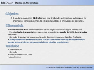 O discador automático DB DIaler tem por finalidade automatizar a discagem de
    chamadas, com isso ganhando em produtividade e efetivação de contatos.


• Utiliza interface WEB, não necessitando de instalação de software algum na máquina.
• Possui módulo de gravação integrado, o que proporciona gravação de 100% das chamadas
efetuadas.
• Gravação disponível para download a partir do momento em que ligação é finalizada.
• Acompanhamento em tempo real dos status da campanha de qualquer dispositivo que
possua acesso a internet como computadores, tablets e smartphones.


• Administração
• Gravação
• Monitoramento Real Time
• Atendimento



                                         (51) 3013 29 06 - WWW.DBSISTEMAS.INFO - CONTATO@DBSISTEMAS.INFO
 