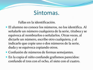 Síntomas.
         Fallas en la identificación.
 El alumno no conoce los números, no los identifica. Al
  señalarle un número cualquiera de la serie, titubea y se
  equivoca al nombrarlos o señalarlos. Otras veces, al
  dictarle un número, escribe otro cualquiera, y al
  indicarle que copie uno o dos números de la serie,
  duda y se equivoca copiando otros.
 Confusión de números de formas semejantes.
 En la copia el niño confunde grafismos parecidos:
  confunde el tres con el ocho, el siete con el cuatro.
 