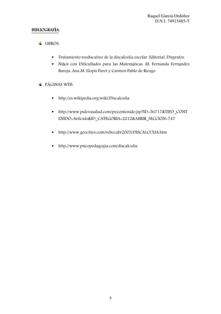 Raquel García Ordóñez
D.N.I. 74915485-T
BIBLIOGRAFÍA
BIBLIOGRAF A.
LIBROS:
Tratamiento reeducativo de la discalculia escolar. Editorial. Disgrafos.
Niños con Dificultades para las Matemáticas. M. Fernanda Fernández
Baroja, Ana M. Llopis Paret y Carmen Pablo de Riesgo.
PÁGINAS WEB:
http://es.wikipedia.org/wiki/Discalculia
http://www.pulevasalud.com/ps/contenido.jsp?ID=56717&TIPO_CONT
ENIDO=Articulo&ID_CATEGORIA=2212&ABRIR_SECCION=747
http://www.geocities.com/rebecabr2003/DISCALCULIA.htm
http://www.psicopedagogia.com/discalculia

5

 
