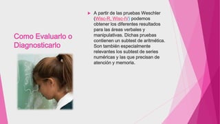 Como Evaluarlo o
Diagnosticarlo
 A partir de las pruebas Weschler
(Wisc-R, Wisc-IV) podemos
obtener los diferentes resultados
para las áreas verbales y
manipulativas. Dichas pruebas
contienen un subtest de aritmética.
Son también especialmente
relevantes los subtest de series
numéricas y las que precisan de
atención y memoria.
 