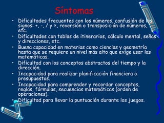 Síntomas
• Dificultades frecuentes con los números, confusión de los
signos: +, -, / y ×, reversión o transposición de números,
etc.
• Dificultades con tablas de itinerarios, cálculo mental, señas
y direcciones, etc.
• Buena capacidad en materias como ciencias y geometría
hasta que se requiere un nivel más alto que exige usar las
matemáticas.
• Dificultad con los conceptos abstractos del tiempo y la
dirección.
• Incapacidad para realizar planificación financiera o
presupuestos.
• Incapacidad para comprender y recordar conceptos,
reglas, fórmulas, secuencias matemáticas (orden de
operaciones).
• Dificultad para llevar la puntuación durante los juegos.
 