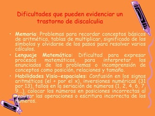 Dificultades que pueden evidenciar un
trastorno de discalculia
• Memoria: Problemas para recordar conceptos básicos
de aritmética, tablas de multiplicar, significado de los
símbolos y olvidarse de los pasos para resolver varios
cálculos.
• Lenguaje Matemático: Dificultad para expresar
procesos matemáticos, para interpretar los
enunciados de los problemas o incomprensión de
conceptos como posición, relaciones y tamaño.
• Habilidades Visio-espaciales: Confusión en los signos
aritméticos (el + por el x), inversiones numéricas (31
por 13), fallos en la seriación de números (1, 2, 4, 6, 7,
9...), colocar los números en posiciones incorrectas al
realizar las operaciones o escritura incorrecta de los
números.
 