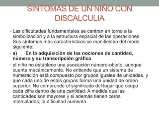 SINTOMAS DE UN NIÑO CON
DISCALCULIA
• Las dificultades fundamentales se centran en torno a la
simbolización y a la estructura espacial de las operaciones.
Sus síntomas más característicos se manifiestan del modo
siguiente:
• a) En la adquisición de las nociones de cantidad,
número y su transcripción gráfica
• el niño no establece una asociación número-objeto, aunque
cuente mecánicamente. No entiende que un sistema de
numeración está compuesto por grupos iguales de unidades, y
que cada uno de estos grupos forma una unidad de orden
superior. No comprende el significado del lugar que ocupa
cada cifra dentro de una cantidad. A medida que las
cantidades son mayores y si además tienen ceros
intercalados, la dificultad aumenta.
 