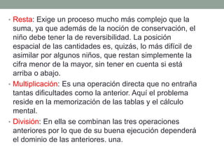 • Resta: Exige un proceso mucho más complejo que la
suma, ya que además de la noción de conservación, el
niño debe tener la de reversibilidad. La posición
espacial de las cantidades es, quizás, lo más difícil de
asimilar por algunos niños, que restan simplemente la
cifra menor de la mayor, sin tener en cuenta si está
arriba o abajo.
• Multiplicación: Es una operación directa que no entraña
tantas dificultades como la anterior. Aquí el problema
reside en la memorización de las tablas y el cálculo
mental.
• División: En ella se combinan las tres operaciones
anteriores por lo que de su buena ejecución dependerá
el dominio de las anteriores. una.
 
