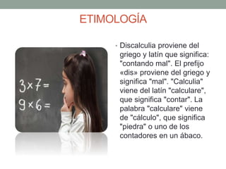 ETIMOLOGÍA
• Discalculia proviene del
griego y latín que significa:
"contando mal". El prefijo
«dis» proviene del griego y
significa "mal". "Calculia"
viene del latín "calculare",
que significa "contar". La
palabra "calculare" viene
de "cálculo", que significa
"piedra" o uno de los
contadores en un ábaco.
 