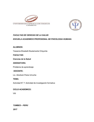 FACULTAD DE CIENCIAS DE LA SALUD
ESCUELA ACADEMICO PROFESIONAL DE PSICOLOGIA HUMANA.
ALUMNOS:
Yessenia Elizabeth Bustamante Chiquinta
FACULTAD:
Ciencias de la Salud
ASIGNATURA:
Problema de aprendizaje
DOCENTE:
Lic. Abraham Perez Urruche
TEMA:
Actividad N° 7: Actividad de investigación formativa
CICLO ACADEMICO:
VIII
TUMBES – PERU
2017
 