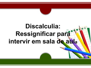 Discalculia:
Ressignificar para
intervir em sala de aula
 