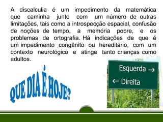 A discalculia é um impedimento da matemática
que caminha junto com um número de outras
limitações, tais como a introspecção espacial, confusão
de noções de tempo, a memória pobre, e os
problemas de ortografia. Há indicações de que é
um impedimento congênito ou hereditário, com um
contexto neurológico e atinge tanto crianças como
adultos.
 