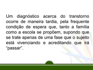 Um diagnóstico acerca do transtorno
ocorre de maneira tardia, pela frequente
condição de espera que, tanto a família
como a escola se propõem, supondo que
se trate apenas de uma fase que o sujeito
está vivenciando e acreditando que irá
“passar”.
 