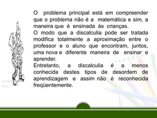 O problema principal está em compreender
que o problema não é a matemática e sim, a
maneira que é ensinada às crianças.
O modo que a discalculia pode ser tratada
modifica totalmente a aproximação entre o
professor e o aluno que encontram, juntos,
uma nova e diferente maneira de ensinar e
aprender.
Entretanto, a discalculia é a menos
conhecida destes tipos de desordem de
aprendizagem e assim não é reconhecida
freqüentemente.
 