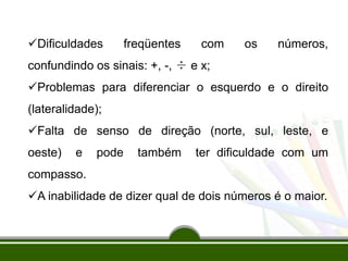 Dificuldades freqüentes com os números,
confundindo os sinais: +, -, ÷ e x;
Problemas para diferenciar o esquerdo e o direito
(lateralidade);
Falta de senso de direção (norte, sul, leste, e
oeste) e pode também ter dificuldade com um
compasso.
A inabilidade de dizer qual de dois números é o maior.
 