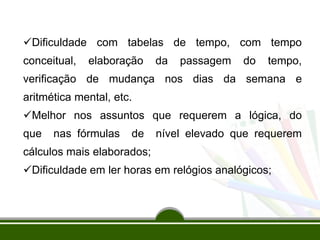Dificuldade com tabelas de tempo, com tempo
conceitual, elaboração da passagem do tempo,
verificação de mudança nos dias da semana e
aritmética mental, etc.
Melhor nos assuntos que requerem a lógica, do
que nas fórmulas de nível elevado que requerem
cálculos mais elaborados;
Dificuldade em ler horas em relógios analógicos;
 