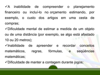 A inabilidade de compreender o planejamento
financeiro ou incluí-lo no orçamento estimando, por
exemplo, o custo dos artigos em uma cesta de
compras;
Dificuldade mental de estimar a medida de um objeto
ou de uma distância (por exemplo, se algo está afastado
10 ou 20 metros);
Inabilidade de apreender e recordar conceitos
matemáticos, regras, fórmulas, e seqüências
matemáticas;
Dificuldade de manter a contagem durante jogos;
 