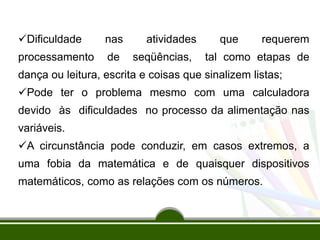 Dificuldade nas atividades que requerem
processamento de seqüências, tal como etapas de
dança ou leitura, escrita e coisas que sinalizem listas;
Pode ter o problema mesmo com uma calculadora
devido às dificuldades no processo da alimentação nas
variáveis.
A circunstância pode conduzir, em casos extremos, a
uma fobia da matemática e de quaisquer dispositivos
matemáticos, como as relações com os números.
 