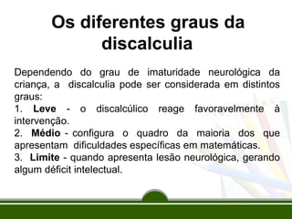 Os diferentes graus da
discalculia
Dependendo do grau de imaturidade neurológica da
criança, a discalculia pode ser considerada em distintos
graus:
1. Leve - o discalcúlico reage favoravelmente à
intervenção.
2. Médio - configura o quadro da maioria dos que
apresentam dificuldades específicas em matemáticas.
3. Limite - quando apresenta lesão neurológica, gerando
algum déficit intelectual.
 
