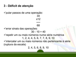 3 - Déficit de atenção
pular passos de uma operação:
34
x12
──
68
errar sinais das operações:
30 - 10 = 40
repetir um ou mais números numa série numérica
1, 2, 4, 4, 5, 6, 7, 7, 8, 9, 10
intercalar um ou mais números não pertencente à série
(ruptura da escala)
2, 4, 5, 6, 8, 9, 10
 