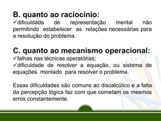 B. quanto ao raciocínio:
dificuldade de representação mental não
permitindo estabelecer as relações necessárias para
a resolução do problema.
C. quanto ao mecanismo operacional:
falhas nas técnicas operatórias;
dificuldade de resolver a equação, ou sistema de
equações montado para resolver o problema.
Essas dificuldades são comuns ao discalcúlico e a falta
da percepção lógica faz com que cometam os mesmos
erros constantemente.
 