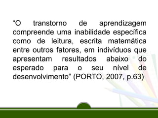 “O transtorno de aprendizagem
compreende uma inabilidade específica
como de leitura, escrita matemática
entre outros fatores, em indivíduos que
apresentam resultados abaixo do
esperado para o seu nível de
desenvolvimento” (PORTO, 2007, p.63)
 