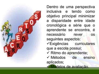 Dentro de uma perspectiva
inclusiva e tendo como
objetivo principal minimizar
a disparidade entre idade
cronológica e série que o
aprendente se encontra, é
necessário rever os
seguintes aspectos:
Exigências curriculares
que a escola possui;
 Ritmo do aprendente;
 Métodos de ensino
aplicados;
 Modelos de avaliação.
 