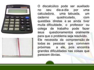 O discalcúlico pode ser auxiliado
no seu dia-a-dia por uma
calculadora, uma tabuada, um
caderno quadriculado, com
questões diretas e se ainda tiver
muita dificuldade, o professor ou
colega de trabalho pode fazer
seus questionamentos oralmente
para que o problema seja resolvido.
Ele necessita da compreensão de
todas as pessoas que convivem
próximas a ele, pois encontra
grandes dificuldades nas coisas que
parecem óbvias.
 