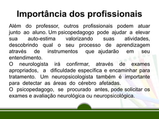 Importância dos profissionais
Além do professor, outros profissionais podem atuar
junto ao aluno. Um psicopedagogo pode ajudar a elevar
sua auto-estima valorizando suas atividades,
descobrindo qual o seu processo de aprendizagem
através de instrumentos que ajudarão em seu
entendimento.
O neurologista irá confirmar, através de exames
apropriados, a dificuldade específica e encaminhar para
tratamento. Um neuropsicologista também é importante
para detectar as áreas do cérebro afetadas.
O psicopedagogo, se procurado antes, pode solicitar os
exames e avaliação neurológica ou neuropsicológica.
 