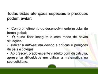 Todas estas atenções especiais e precoces
podem evitar:
• Comprometimento do desenvolvimento escolar de
forma global;
• O aluno ficar inseguro e com medo de novas
situações;
• Baixar a auto-estima devido a críticas e punições
de pais e colegas;
• Ao crescer, o adolescente / adulto com discalculia,
apresentar dificuldade em utilizar a matemática no
seu cotidiano.
 
