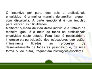 O incentivo por parte dos pais e profissionais
envolvidos é a melhor maneira de auxiliar alguém
com discalculia. A parte emocional é um impulso
para vencer as dificuldades.
Melhorar o modo de vida deste indivíduo e tratá-lo de
maneira igual, é a meta de todos os profissionais
envolvidos neste estudo. Para isso, é necessário o
interesse e a participação dos educadores que estão,
intimamente ligados ao processo de
desenvolvimento de todas as pessoas que, de uma
forma ou de outra, freqüentam instituições escolares.
 