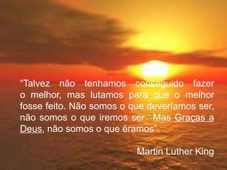 “Talvez não tenhamos conseguido fazer
o melhor, mas lutamos para que o melhor
fosse feito. Não somos o que deveríamos ser,
não somos o que iremos ser.. Mas Graças a
Deus, não somos o que éramos”.
Martin Luther King
 