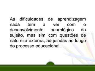As dificuldades de aprendizagem
nada tem a ver com o
desenvolvimento neurológico do
sujeito, mas sim com questões de
natureza externa, adquiridas ao longo
do processo educacional.
 