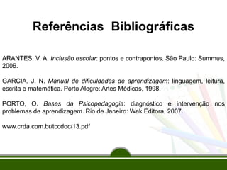 Referências Bibliográficas
ARANTES, V. A. Inclusão escolar: pontos e contrapontos. São Paulo: Summus,
2006.
GARCIA. J. N. Manual de dificuldades de aprendizagem: linguagem, leitura,
escrita e matemática. Porto Alegre: Artes Médicas, 1998.
PORTO, O. Bases da Psicopedagogia: diagnóstico e intervenção nos
problemas de aprendizagem. Rio de Janeiro: Wak Editora, 2007.
www.crda.com.br/tccdoc/13.pdf
 