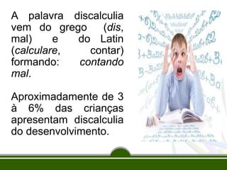 A palavra discalculia
vem do grego (dis,
mal) e do Latin
(calculare, contar)
formando: contando
mal.
Aproximadamente de 3
à 6% das crianças
apresentam discalculia
do desenvolvimento.
 