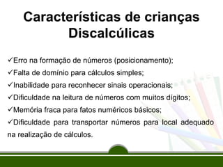 Características de crianças
Discalcúlicas
Erro na formação de números (posicionamento);
Falta de domínio para cálculos simples;
Inabilidade para reconhecer sinais operacionais;
Dificuldade na leitura de números com muitos dígitos;
Memória fraca para fatos numéricos básicos;
Dificuldade para transportar números para local adequado
na realização de cálculos.
 