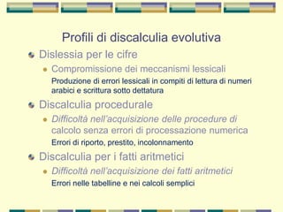 Profili di discalculia evolutiva
Dislessia per le cifre
 Compromissione dei meccanismi lessicali
Produzione di errori lessicali in compiti di lettura di numeri
arabici e scrittura sotto dettatura
Discalculia procedurale
 Difficoltà nell’acquisizione delle procedure di
calcolo senza errori di processazione numerica
Errori di riporto, prestito, incolonnamento
Discalculia per i fatti aritmetici
 Difficoltà nell’acquisizione dei fatti aritmetici
Errori nelle tabelline e nei calcoli semplici
 