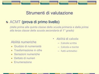 ACMT (prova di primo livello)
(dalla prima alla quinta classe della scuola primaria e dalla prima
alla terza classe della scuola secondaria di 1° grado)
Abilità numeriche
 Giudizio di numerosità
 Trasformazione in cifre
 Seriazioni numeriche
 Dettato di numeri
 Enumerazione
• Abilità di calcolo
– Calcolo scritto
– Calcolo a mente
– Fatti aritmetici
Strumenti di valutazione
 