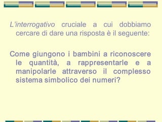 L’interrogativo cruciale a cui dobbiamo
cercare di dare una risposta è il seguente:
Come giungono i bambini a riconoscere
le quantità, a rappresentarle e a
manipolarle attraverso il complesso
sistema simbolico dei numeri?
 